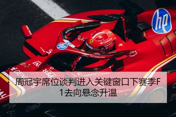 周冠宇席位谈判进入关键窗口下赛季F1去向悬念升温