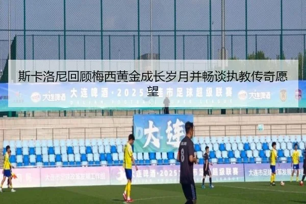 斯卡洛尼回顾梅西黄金成长岁月并畅谈执教传奇愿望